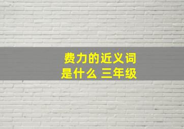 费力的近义词是什么 三年级